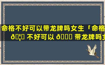 命格不好可以带龙牌吗女生「命格 🦄 不好可以 🐅 带龙牌吗女生戴哪只手」